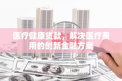 景谷医疗健康贷款，解决医疗费用的创新金融方案